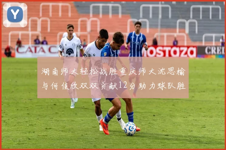 湖南师大轻松战胜重庆师大沈思榆与何佳欣双双贡献12分助力球队胜利