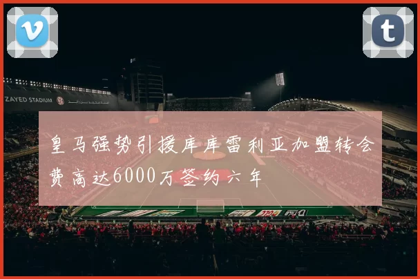 皇马强势引援库库雷利亚加盟转会费高达6000万签约六年