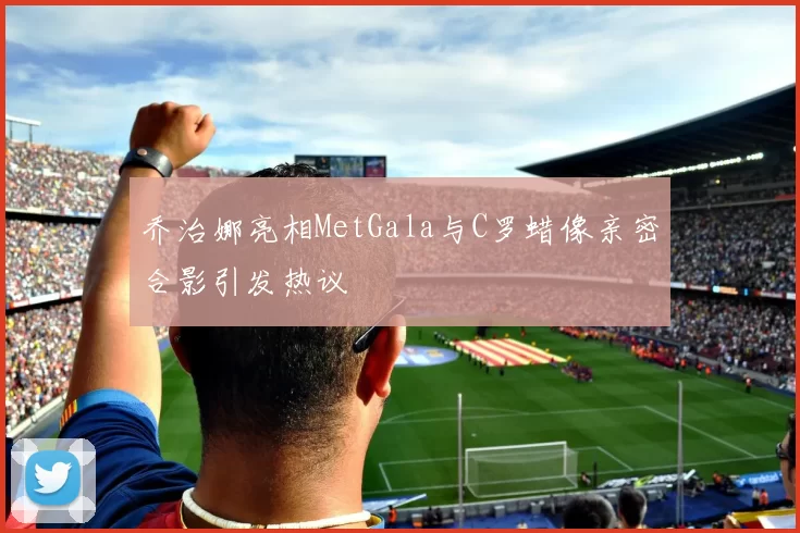 乔治娜亮相MetGala与C罗蜡像亲密合影引发热议