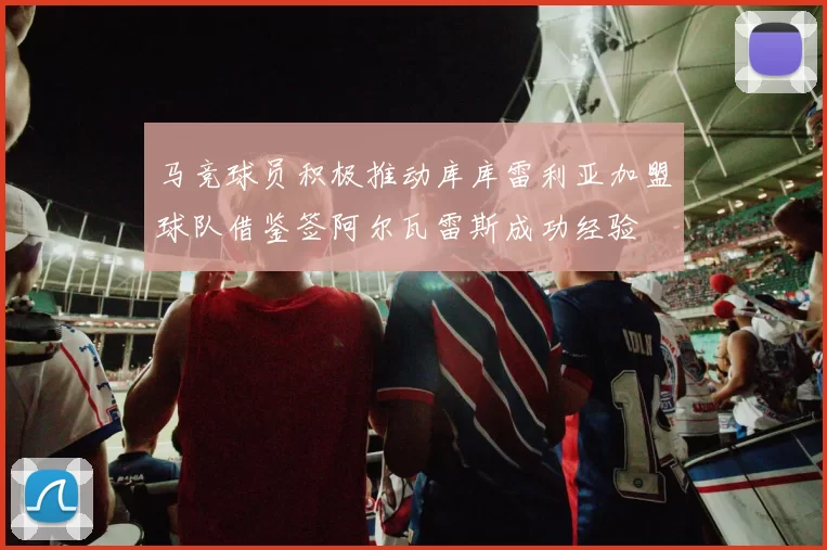马竞球员积极推动库库雷利亚加盟球队借鉴签阿尔瓦雷斯成功经验