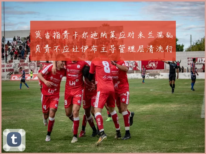 莫吉指责卡尔迪纳莱应对米兰混乱负责不应让伊布主导管理层清洗行动