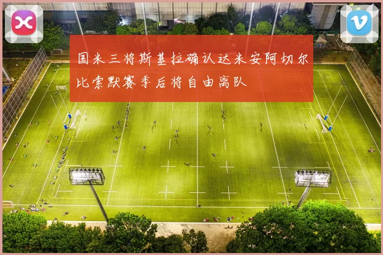 国米三将斯基拉确认达米安阿切尔比索默赛季后将自由离队