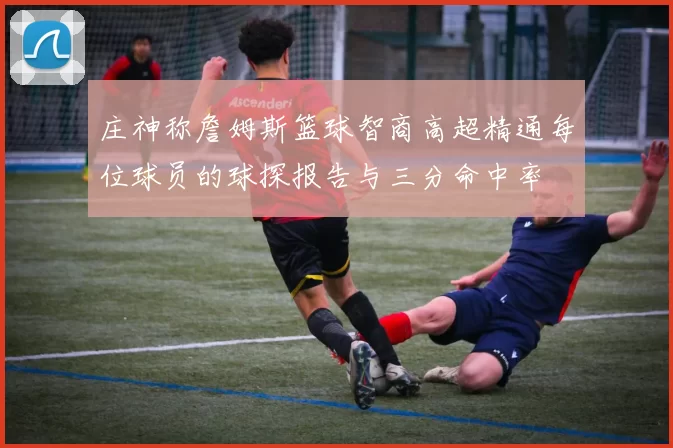 庄神称詹姆斯篮球智商高超精通每位球员的球探报告与三分命中率