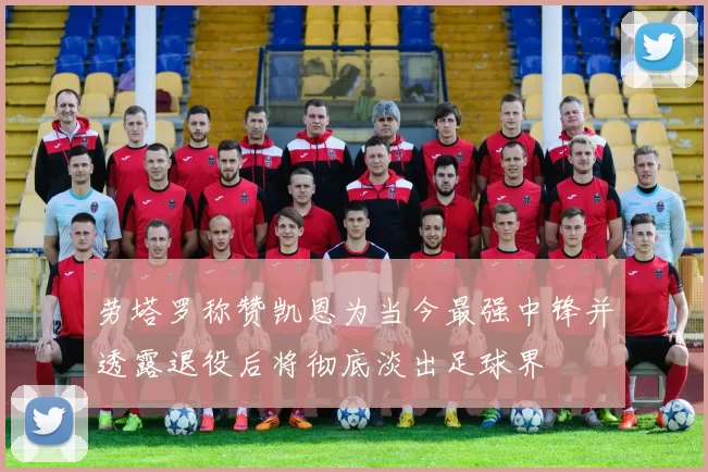 劳塔罗称赞凯恩为当今最强中锋并透露退役后将彻底淡出足球界