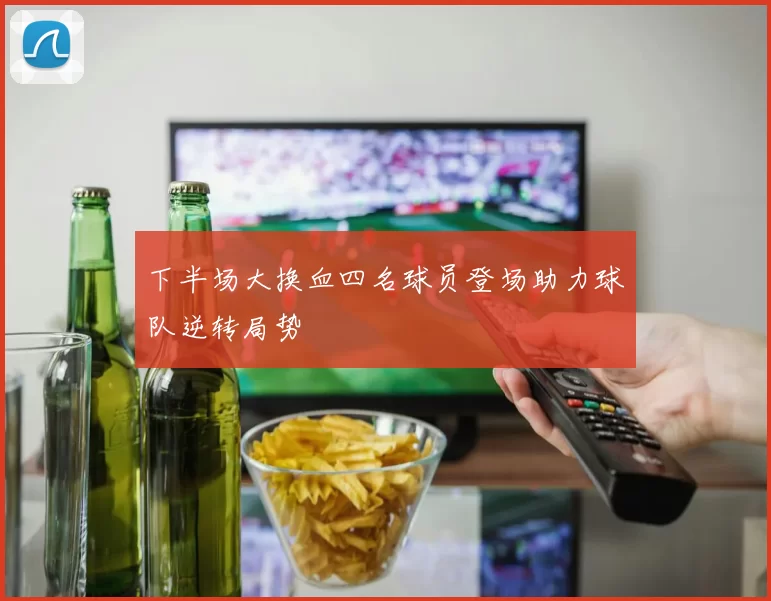 下半场大换血四名球员登场助力球队逆转局势