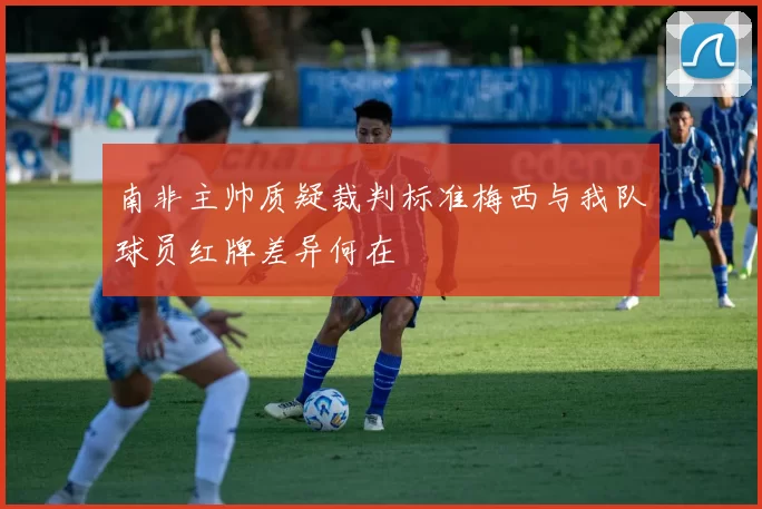 南非主帅质疑裁判标准梅西与我队球员红牌差异何在