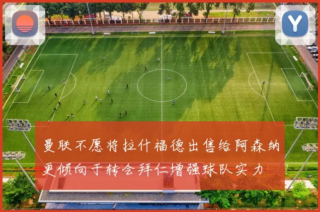 曼联不愿将拉什福德出售给阿森纳更倾向于转会拜仁增强球队实力