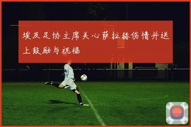 埃及足协主席关心萨拉赫伤情并送上鼓励与祝福