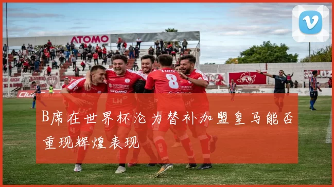 B席在世界杯沦为替补加盟皇马能否重现辉煌表现