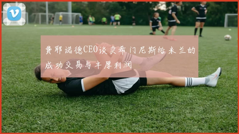 费耶诺德CEO谈卖希门尼斯给米兰的成功交易与丰厚利润