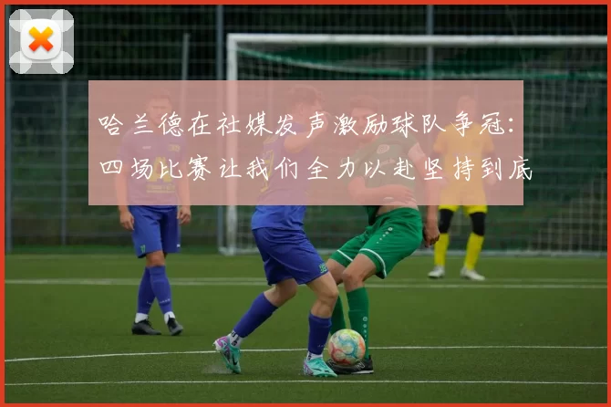 哈兰德在社媒发声激励球队争冠：四场比赛让我们全力以赴坚持到底