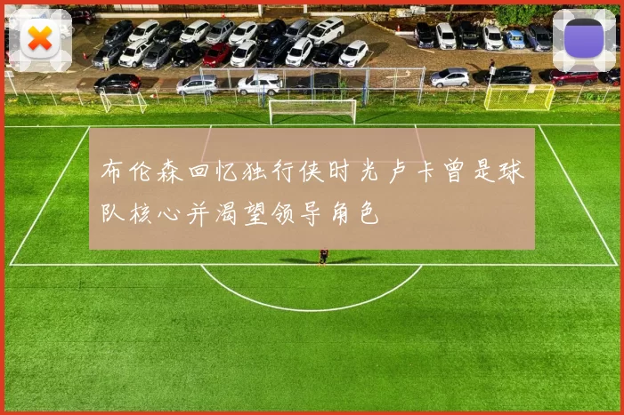 布伦森回忆独行侠时光卢卡曾是球队核心并渴望领导角色