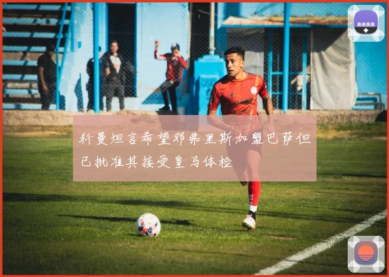 科曼坦言希望邓弗里斯加盟巴萨但已批准其接受皇马体检