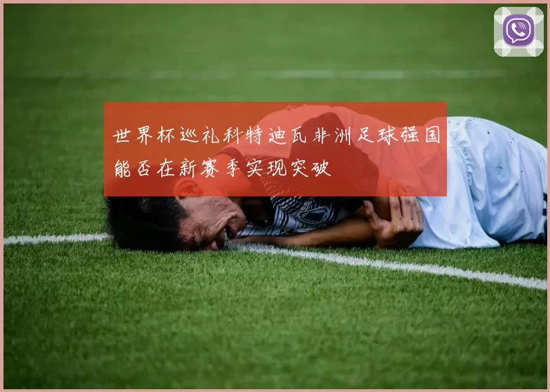 世界杯巡礼科特迪瓦非洲足球强国能否在新赛季实现突破