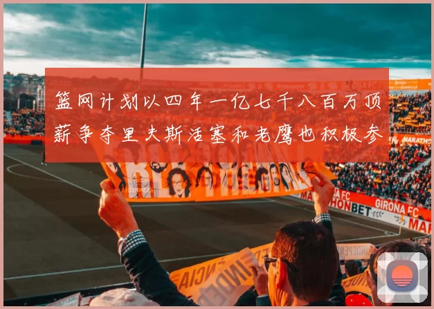 篮网计划以四年一亿七千八百万顶薪争夺里夫斯活塞和老鹰也积极参与竞标