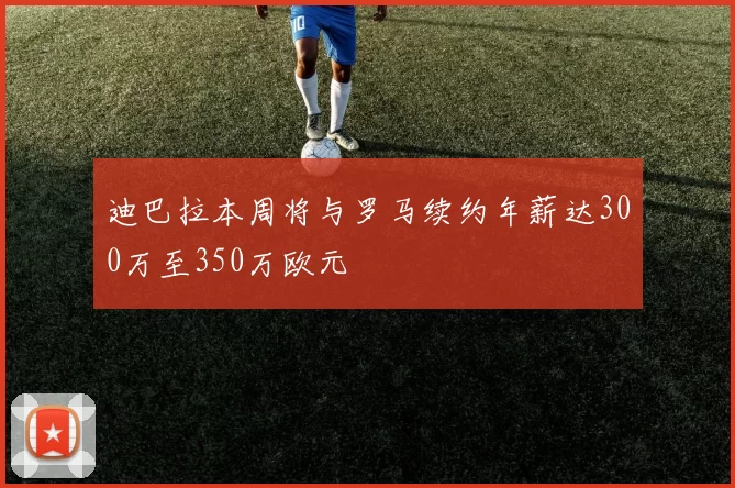 迪巴拉本周将与罗马续约年薪达300万至350万欧元