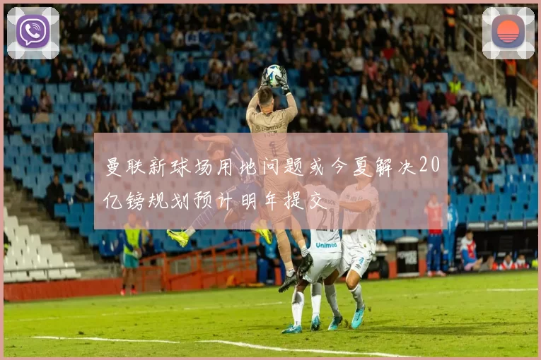 曼联新球场用地问题或今夏解决20亿镑规划预计明年提交