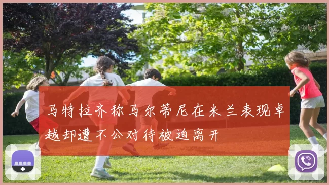 马特拉齐称马尔蒂尼在米兰表现卓越却遭不公对待被迫离开