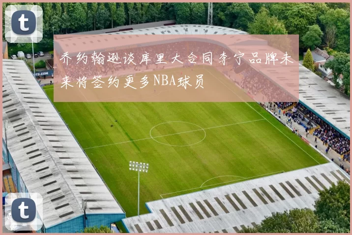 乔约翰逊谈库里大合同李宁品牌未来将签约更多NBA球员