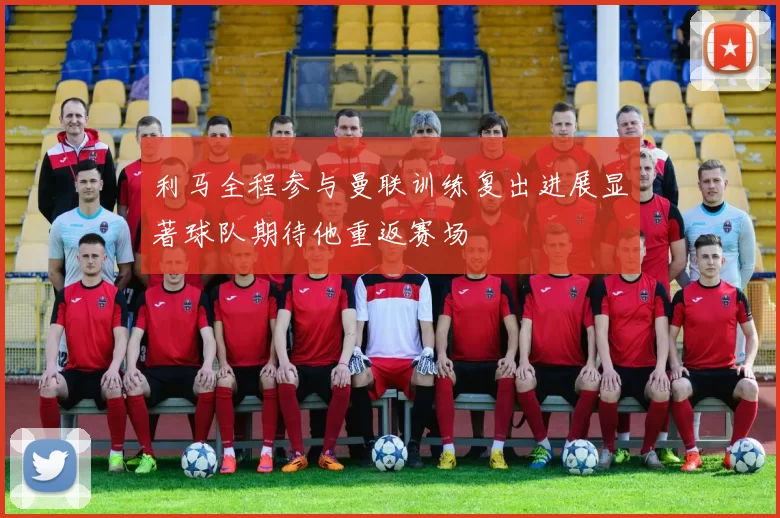 利马全程参与曼联训练复出进展显著球队期待他重返赛场