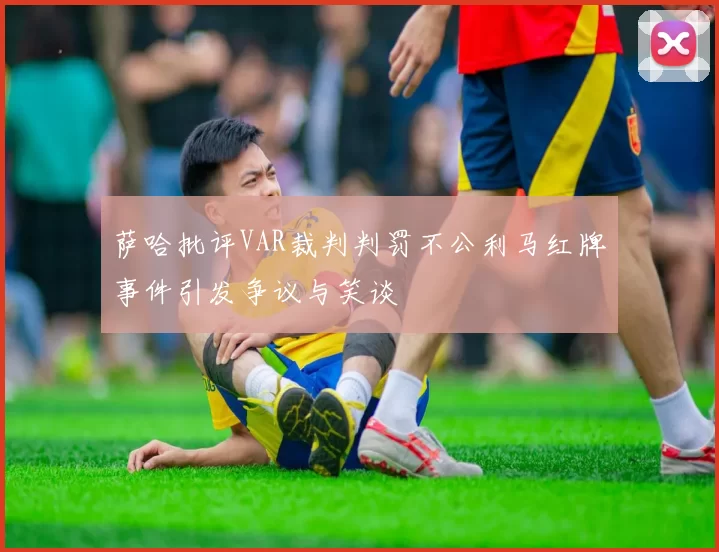 萨哈批评VAR裁判判罚不公利马红牌事件引发争议与笑谈
