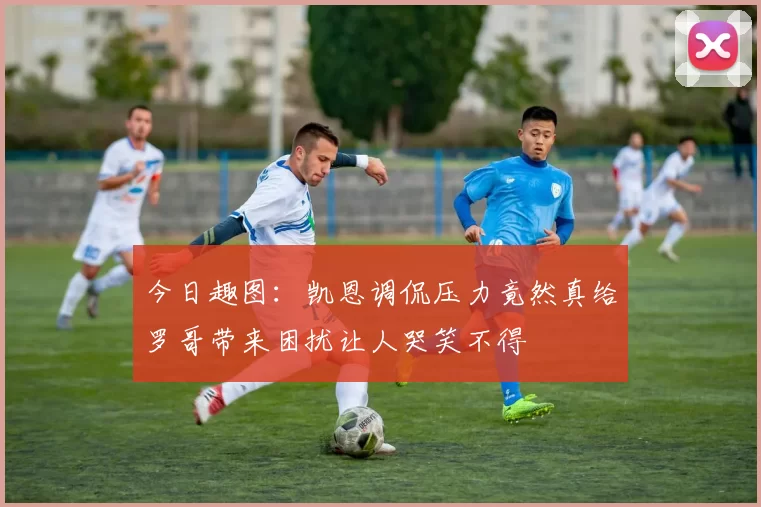 今日趣图：凯恩调侃压力竟然真给罗哥带来困扰让人哭笑不得