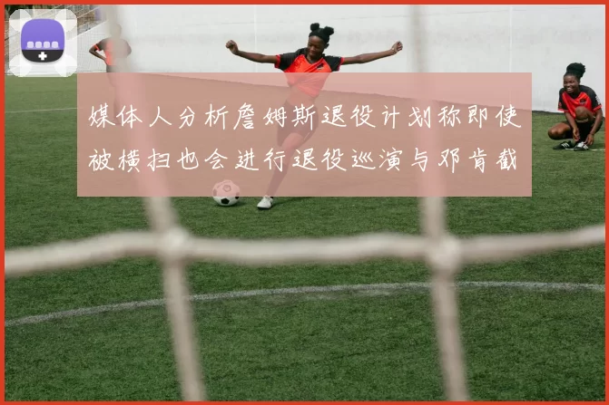 媒体人分析詹姆斯退役计划称即使被横扫也会进行退役巡演与邓肯截然不同